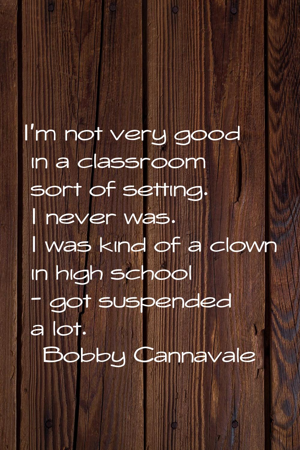 I'm not very good in a classroom sort of setting. I never was. I was kind of a clown in high school