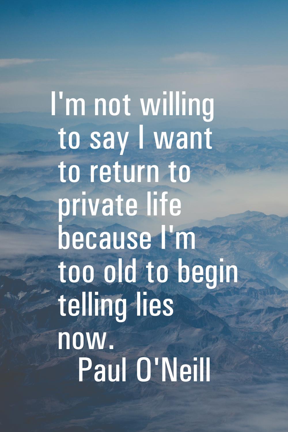 I'm not willing to say I want to return to private life because I'm too old to begin telling lies n