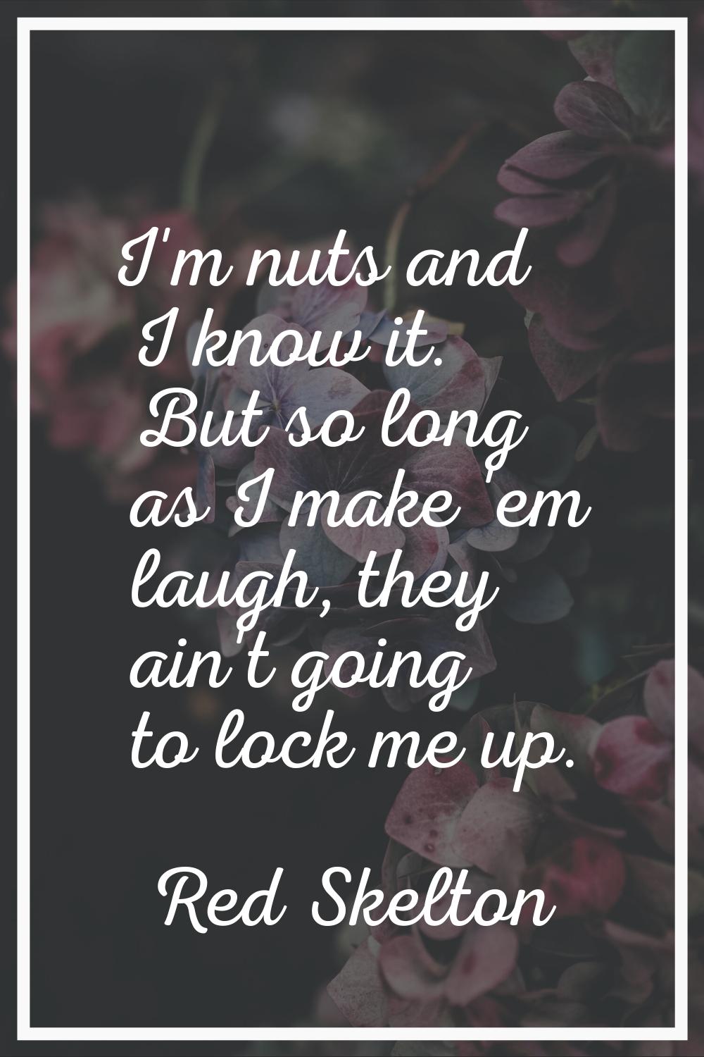 I'm nuts and I know it. But so long as I make 'em laugh, they ain't going to lock me up.