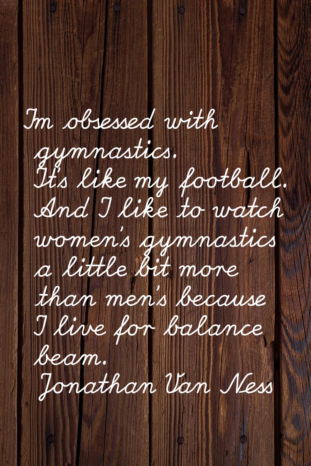 I'm obsessed with gymnastics. It's like my football. And I like to watch women's gymnastics a littl