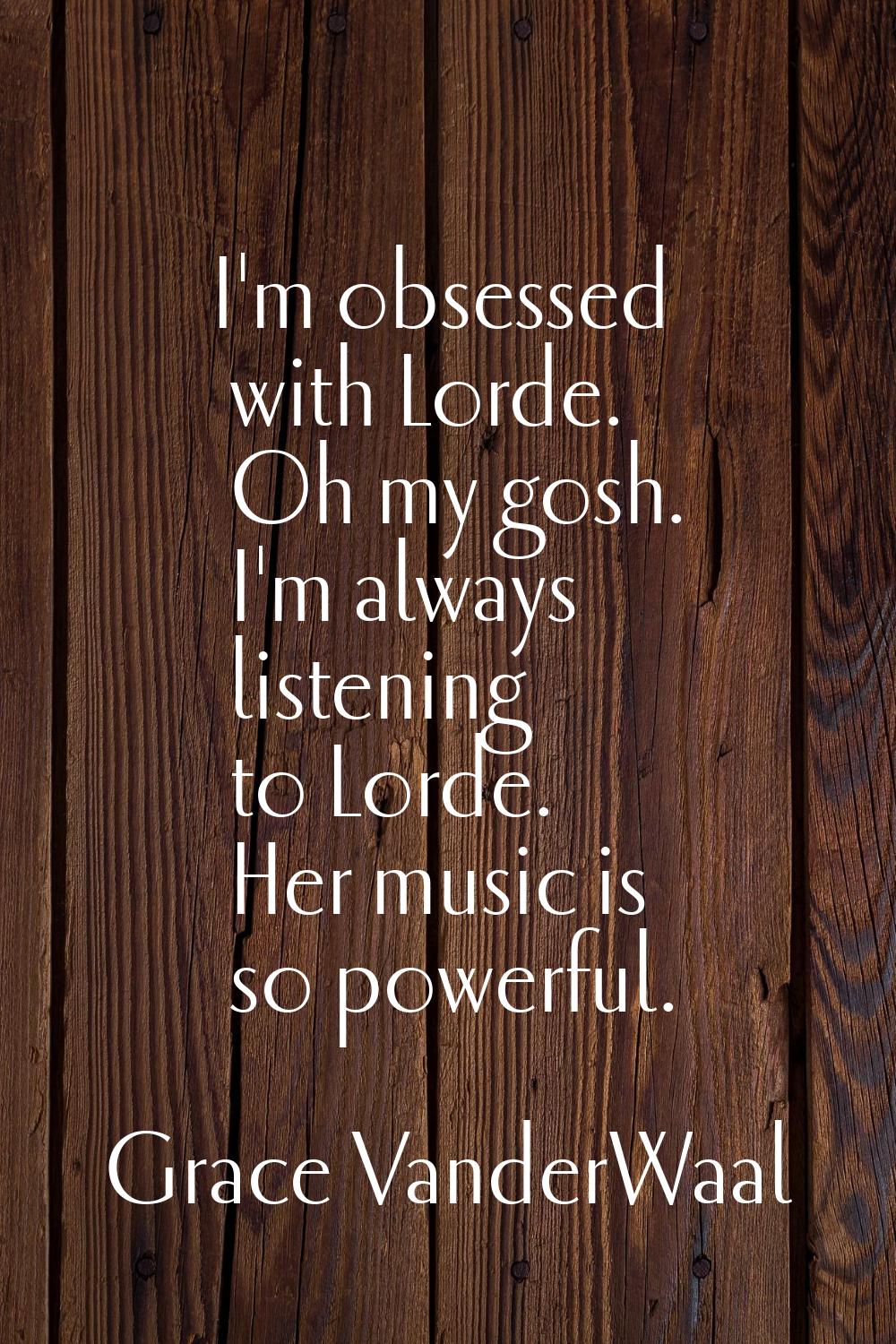 I'm obsessed with Lorde. Oh my gosh. I'm always listening to Lorde. Her music is so powerful.