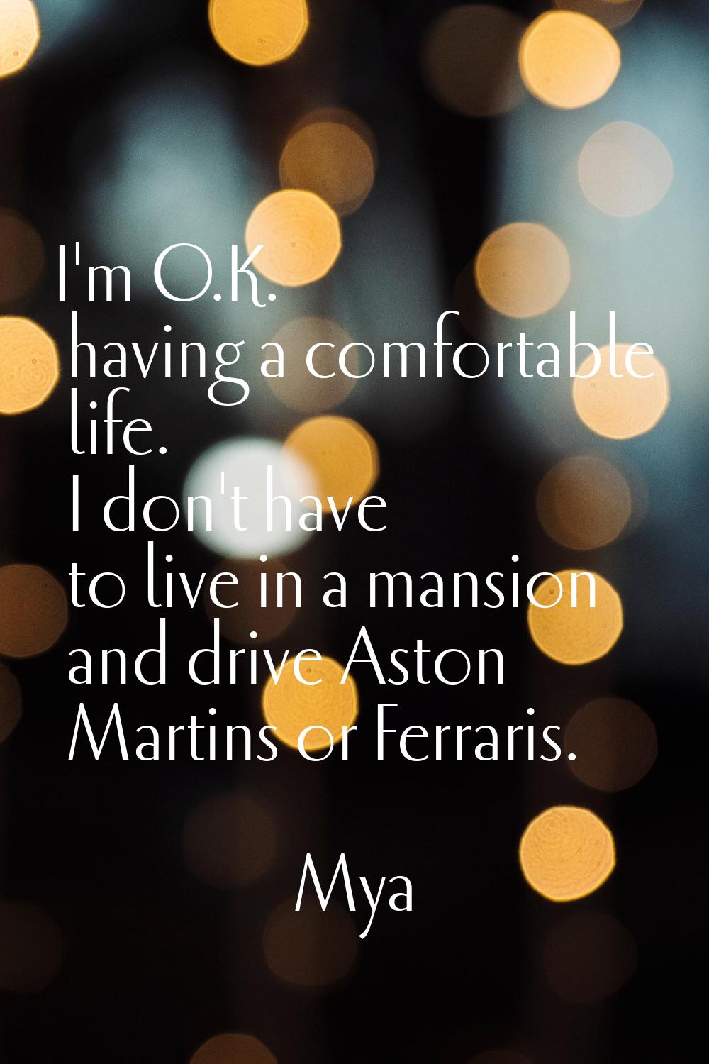 I'm O.K. having a comfortable life. I don't have to live in a mansion and drive Aston Martins or Fe