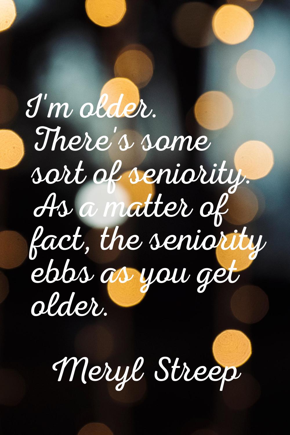 I'm older. There's some sort of seniority. As a matter of fact, the seniority ebbs as you get older