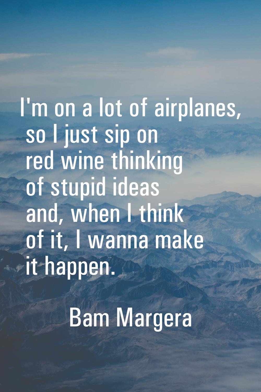 I'm on a lot of airplanes, so I just sip on red wine thinking of stupid ideas and, when I think of 