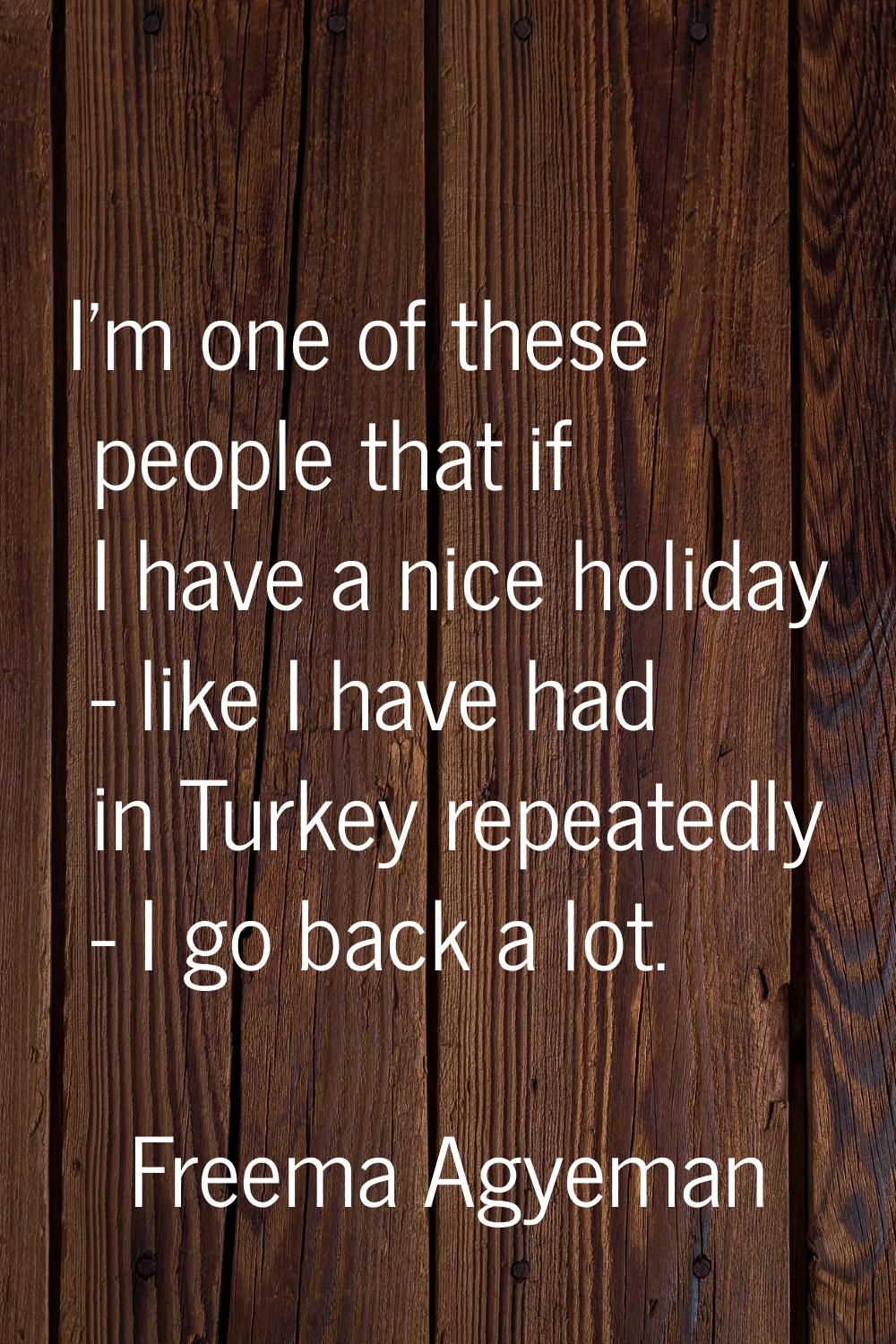 I'm one of these people that if I have a nice holiday - like I have had in Turkey repeatedly - I go
