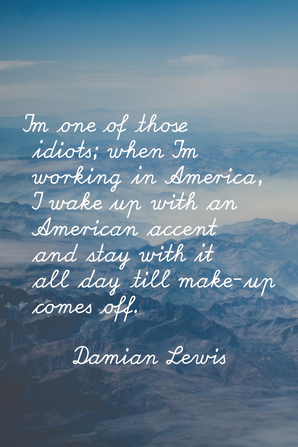 I'm one of those idiots; when I'm working in America, I wake up with an American accent and stay wi