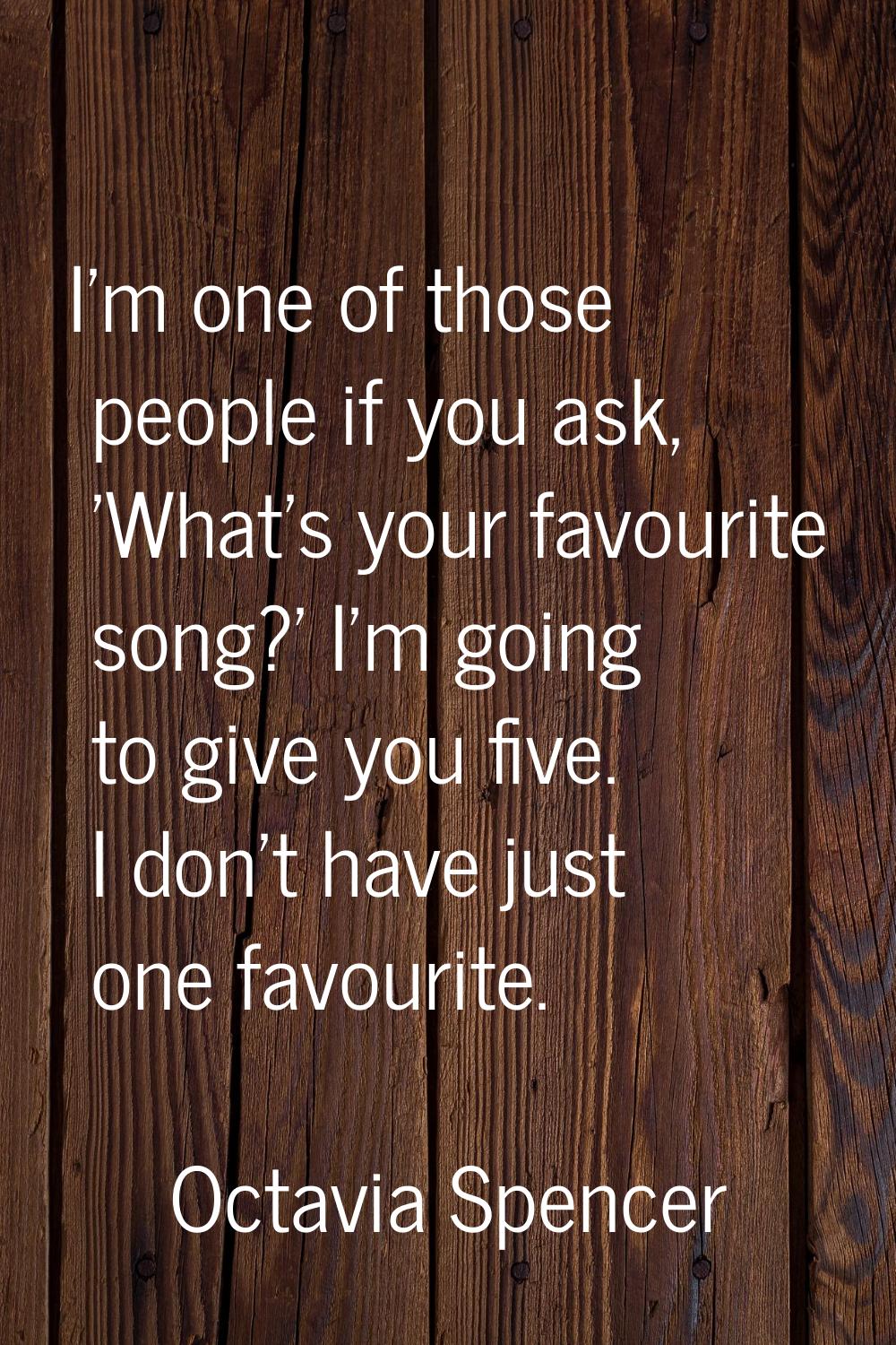 I'm one of those people if you ask, 'What's your favourite song?' I'm going to give you five. I don