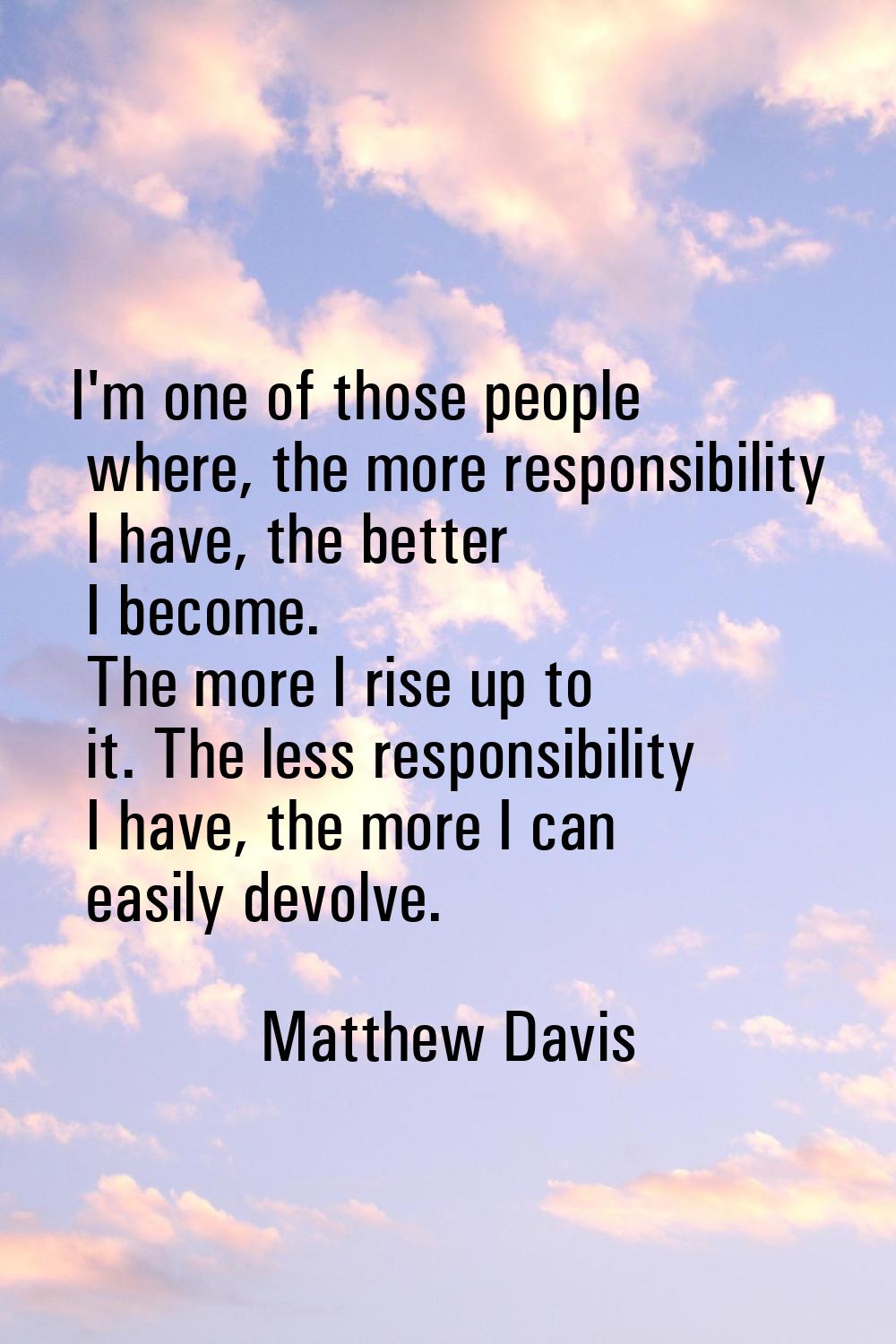 I'm one of those people where, the more responsibility I have, the better I become. The more I rise