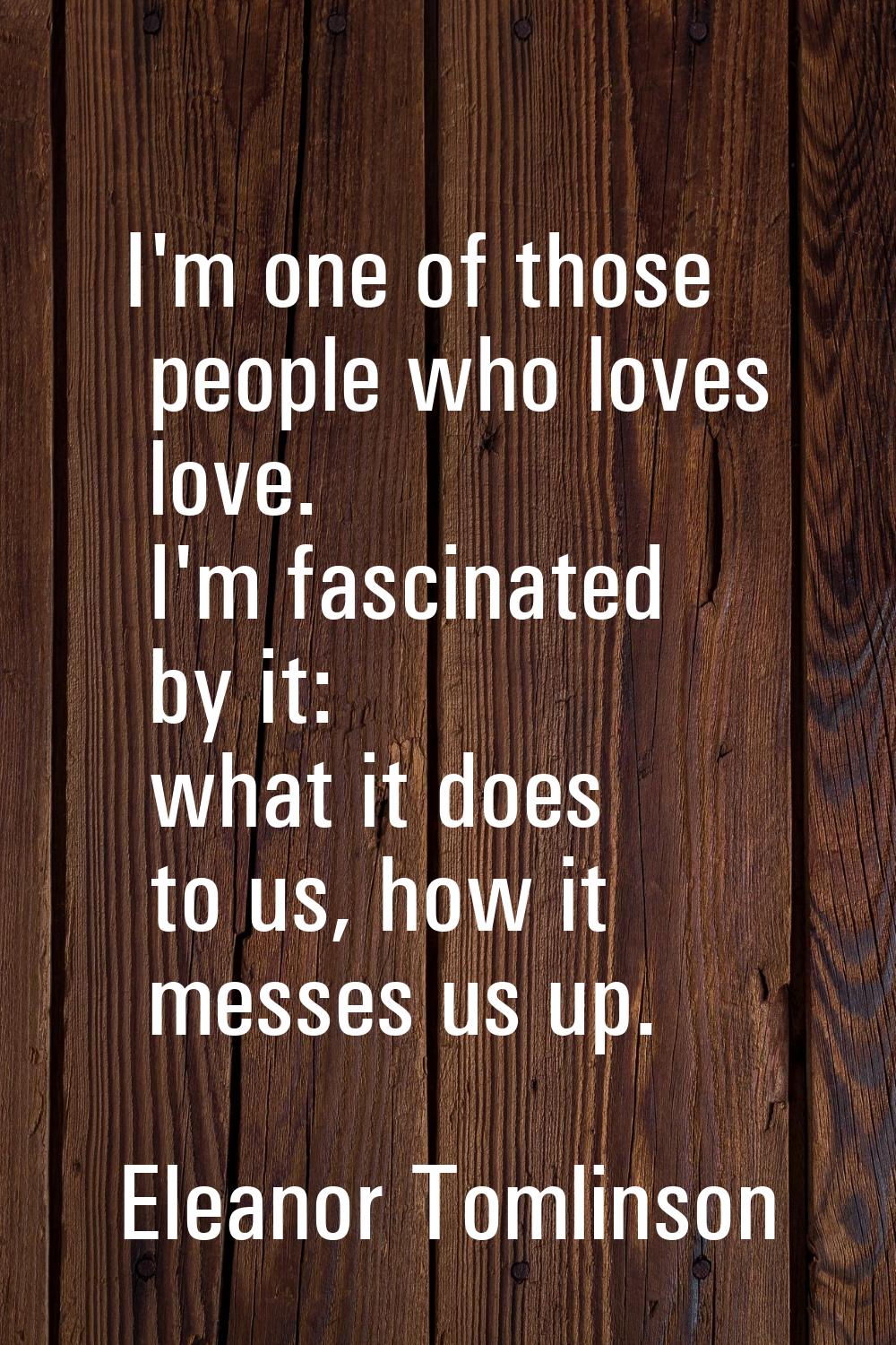 I'm one of those people who loves love. I'm fascinated by it: what it does to us, how it messes us 