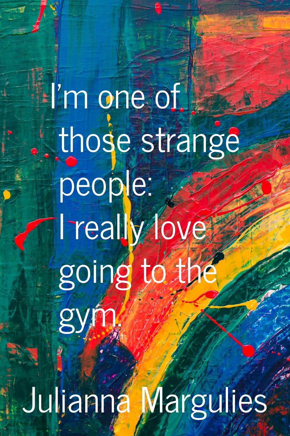 I'm one of those strange people: I really love going to the gym.
