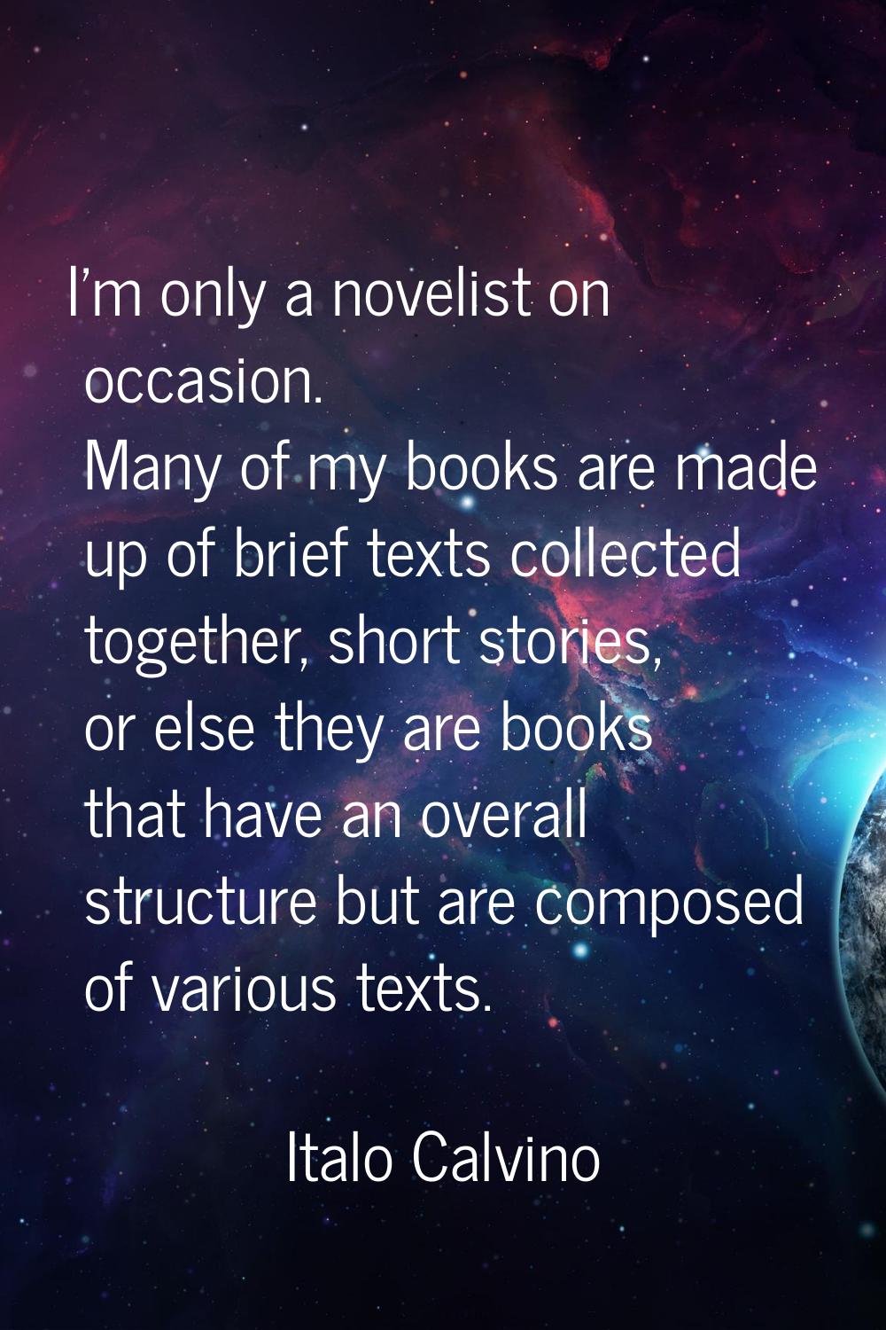 I'm only a novelist on occasion. Many of my books are made up of brief texts collected together, sh