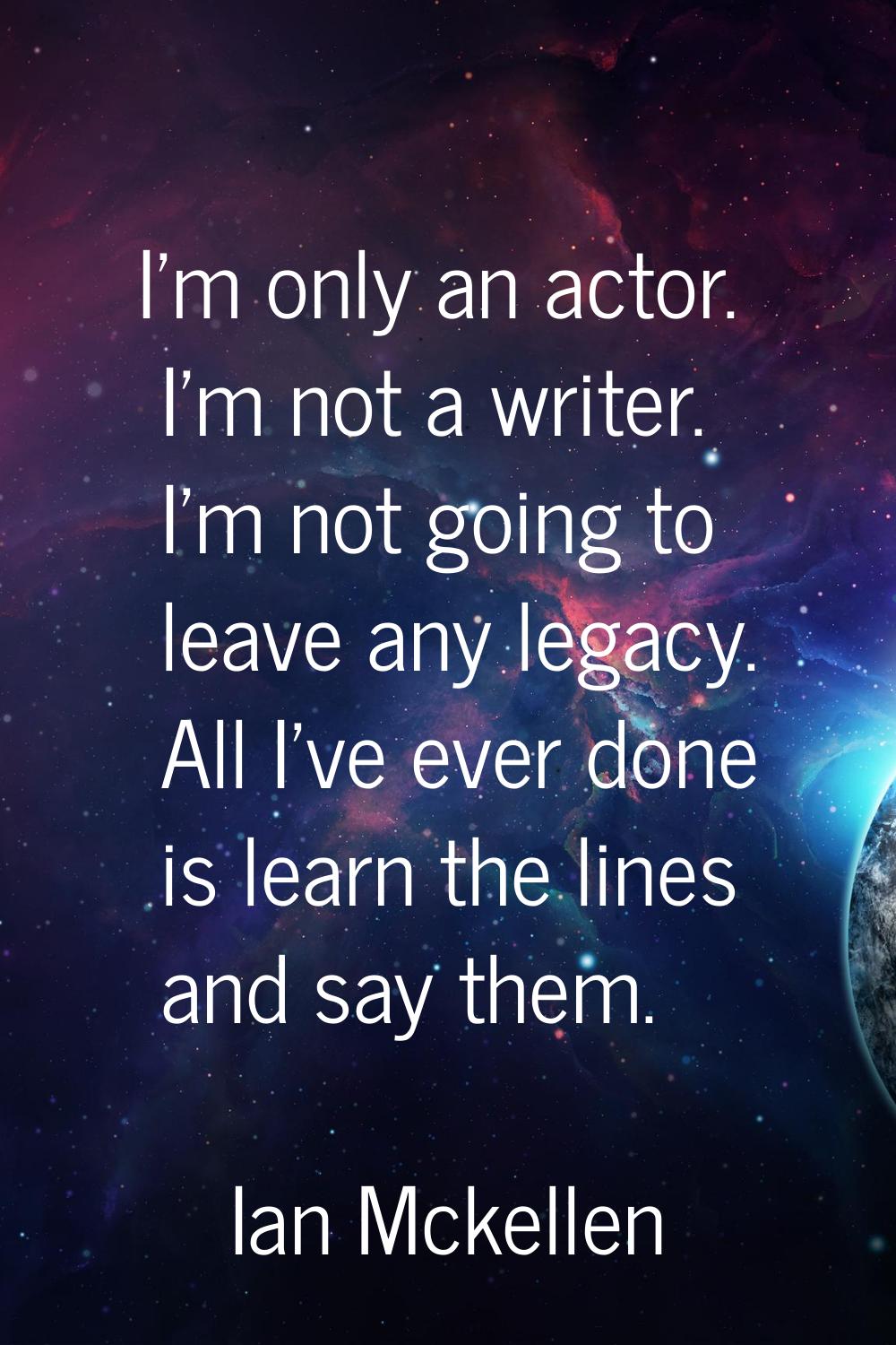 I'm only an actor. I'm not a writer. I'm not going to leave any legacy. All I've ever done is learn