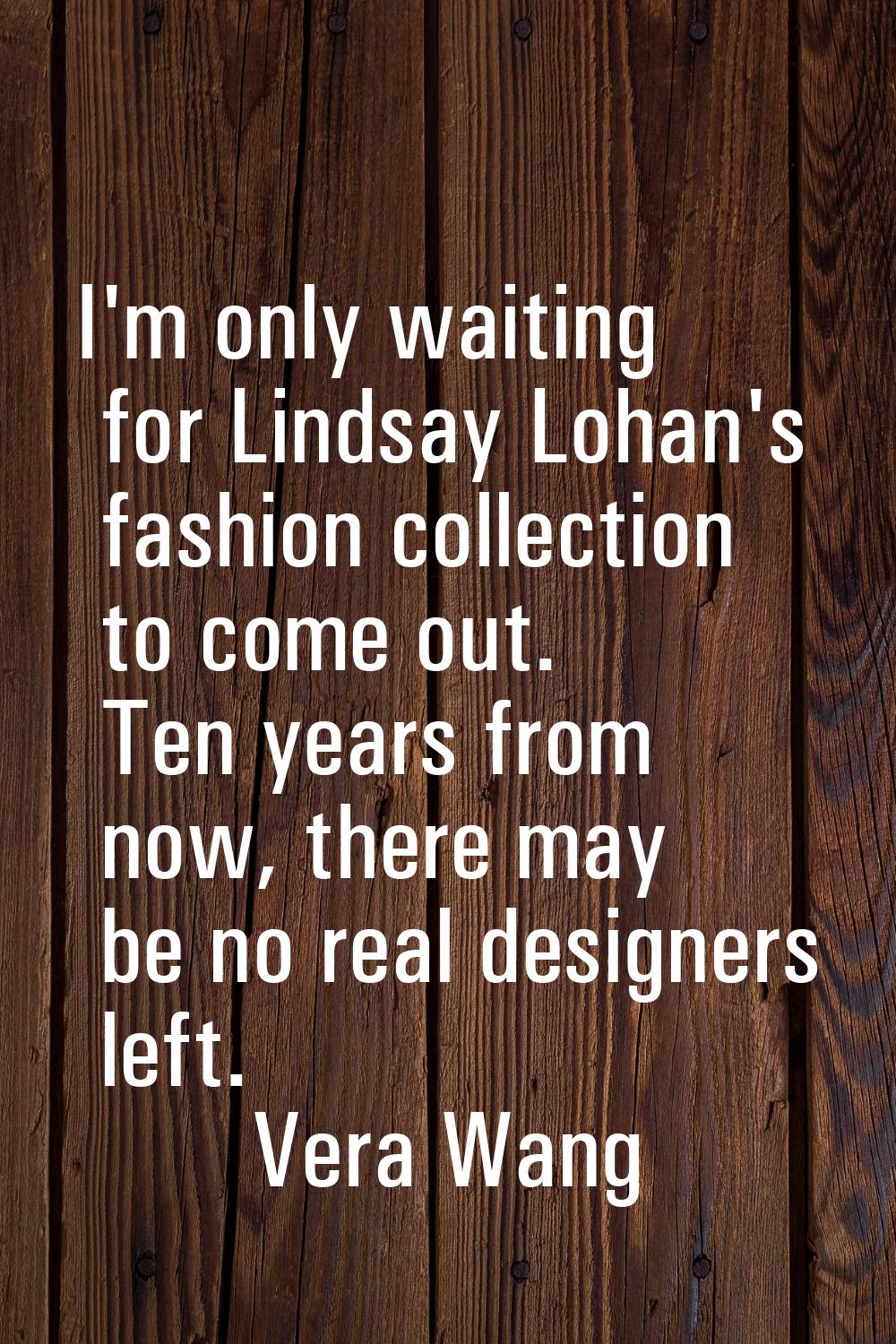 I'm only waiting for Lindsay Lohan's fashion collection to come out. Ten years from now, there may 