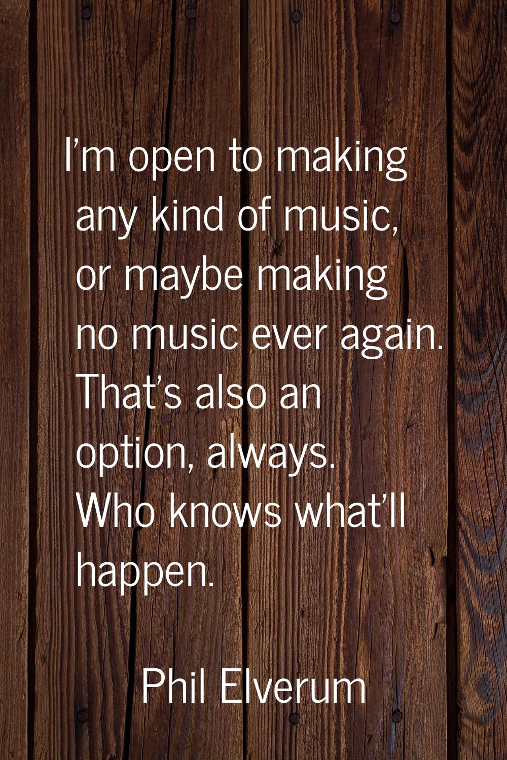I'm open to making any kind of music, or maybe making no music ever again. That's also an option, a