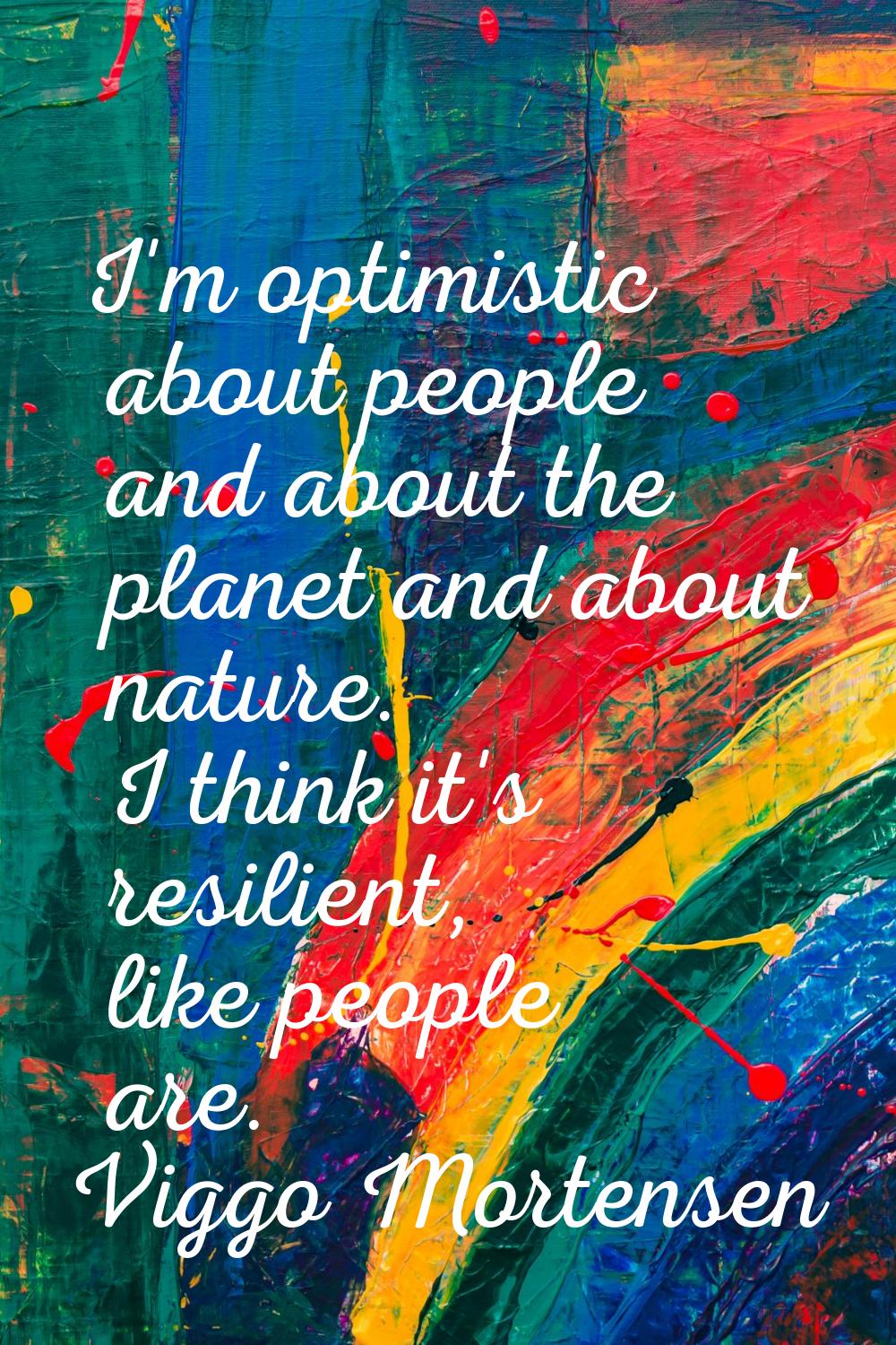 I'm optimistic about people and about the planet and about nature. I think it's resilient, like peo