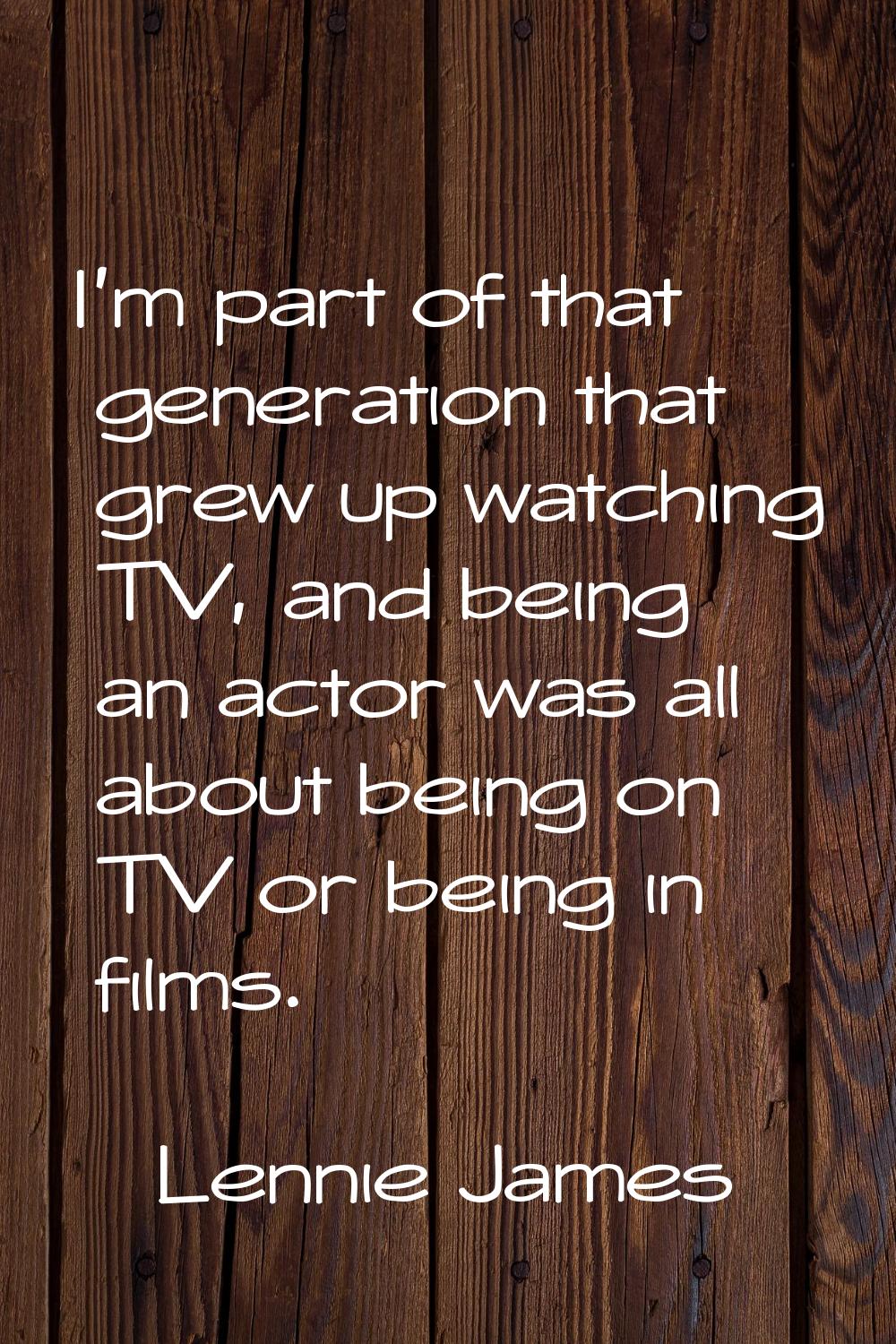 I'm part of that generation that grew up watching TV, and being an actor was all about being on TV 