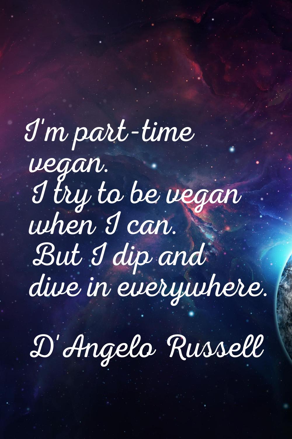 I'm part-time vegan. I try to be vegan when I can. But I dip and dive in everywhere.