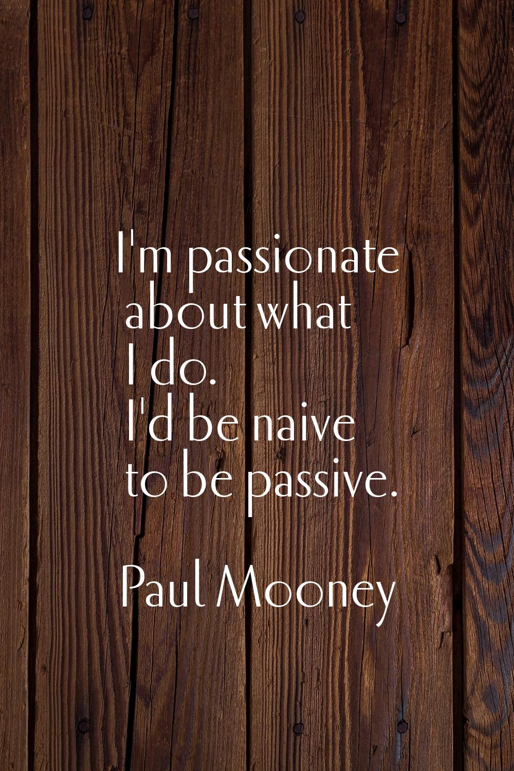 I'm passionate about what I do. I'd be naive to be passive.