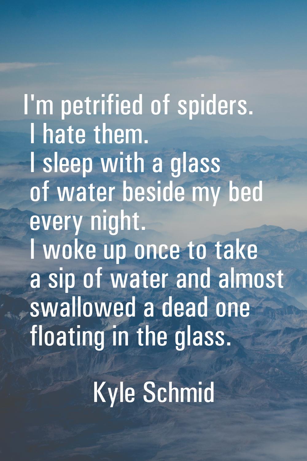 I'm petrified of spiders. I hate them. I sleep with a glass of water beside my bed every night. I w