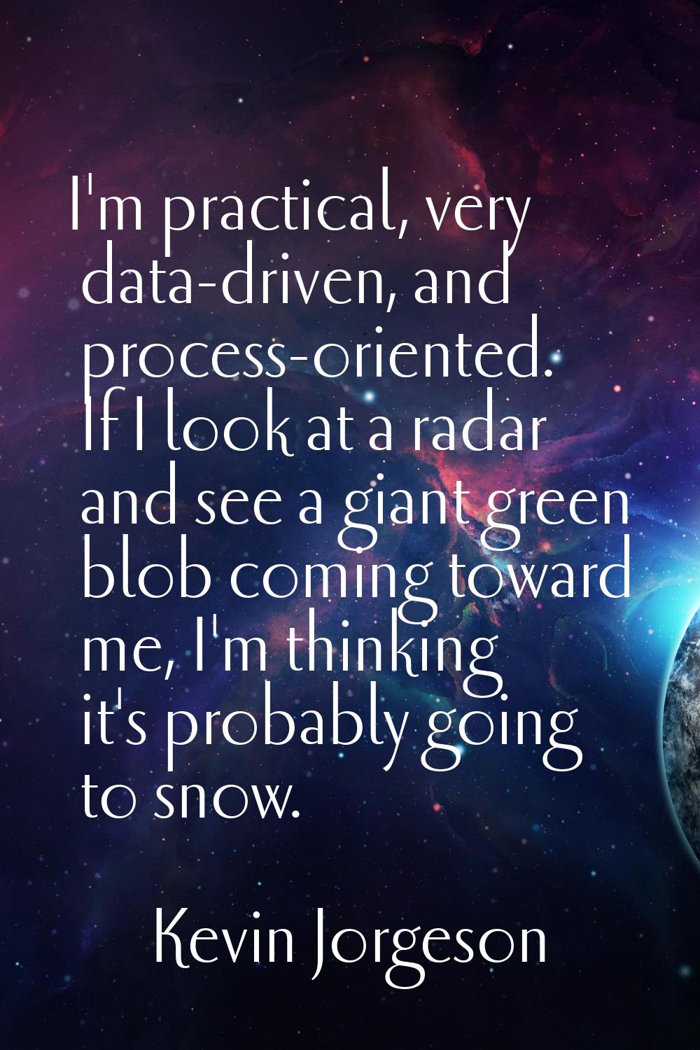 I'm practical, very data-driven, and process-oriented. If I look at a radar and see a giant green b