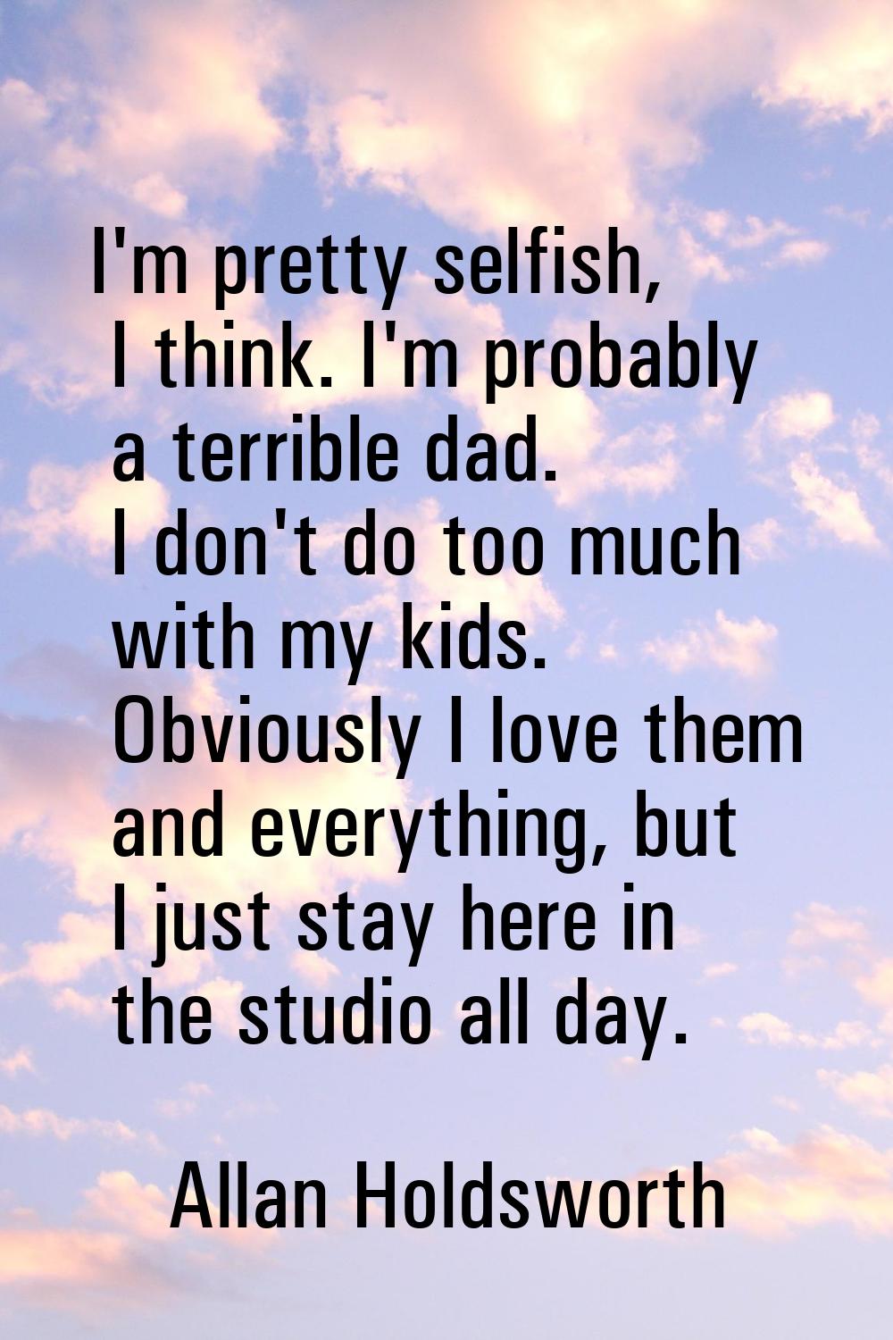 I'm pretty selfish, I think. I'm probably a terrible dad. I don't do too much with my kids. Obvious