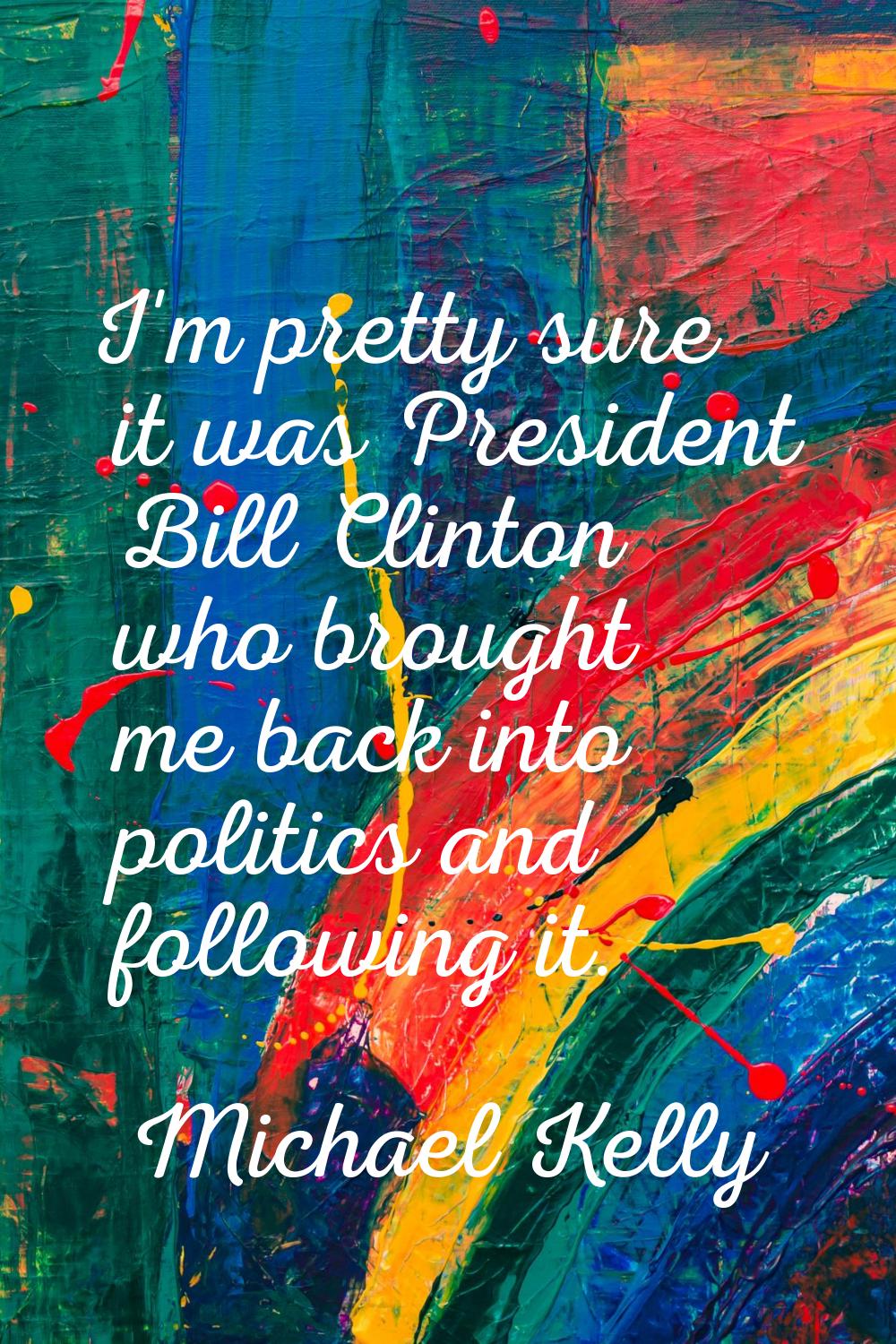 I'm pretty sure it was President Bill Clinton who brought me back into politics and following it.