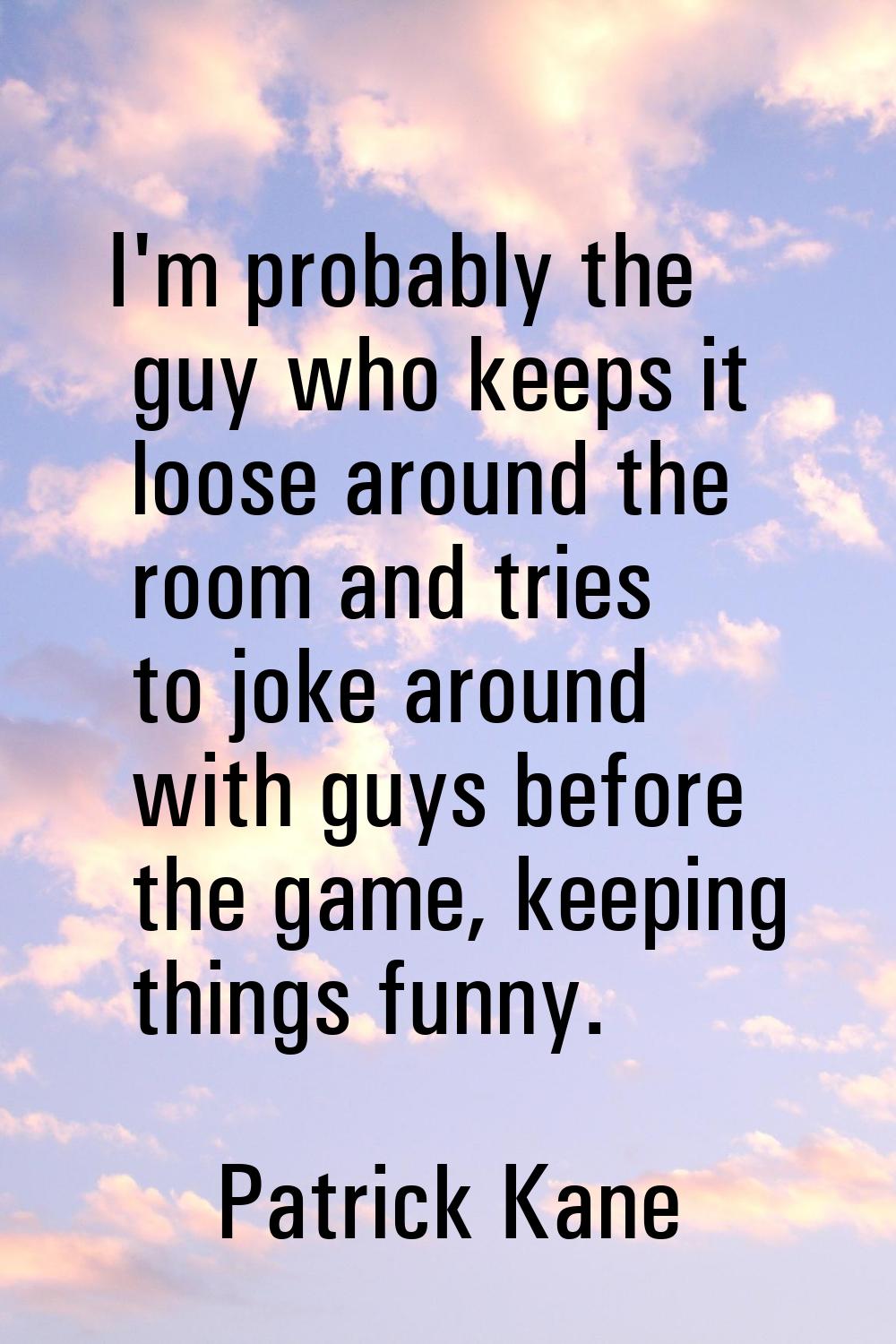 I'm probably the guy who keeps it loose around the room and tries to joke around with guys before t