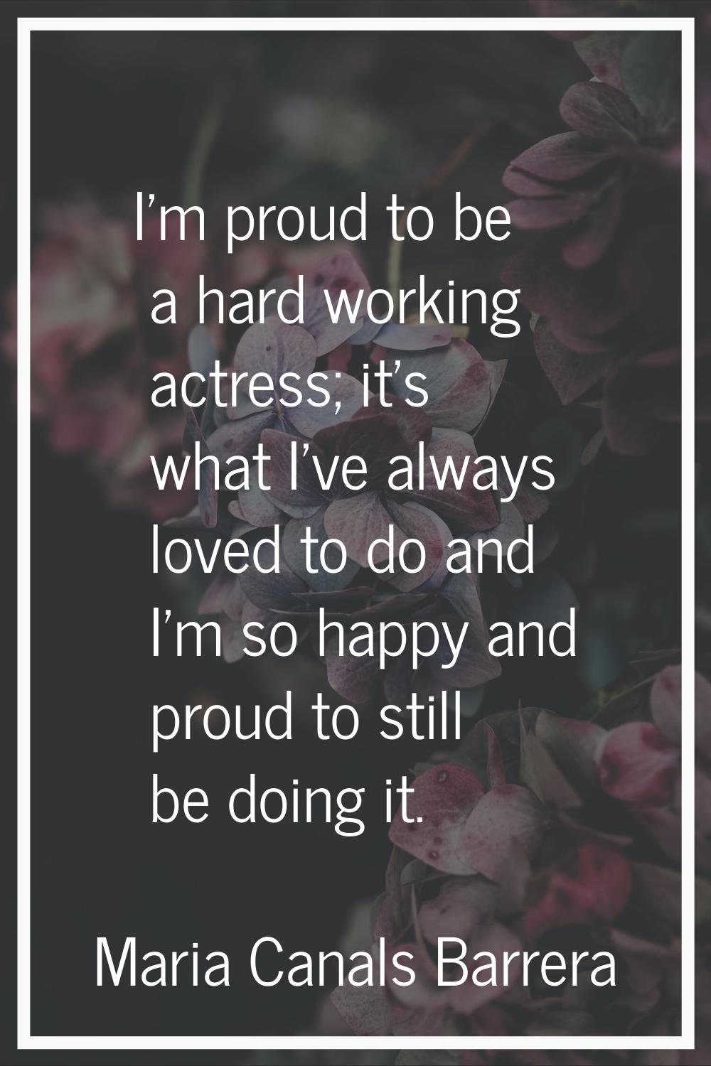 I'm proud to be a hard working actress; it's what I've always loved to do and I'm so happy and prou
