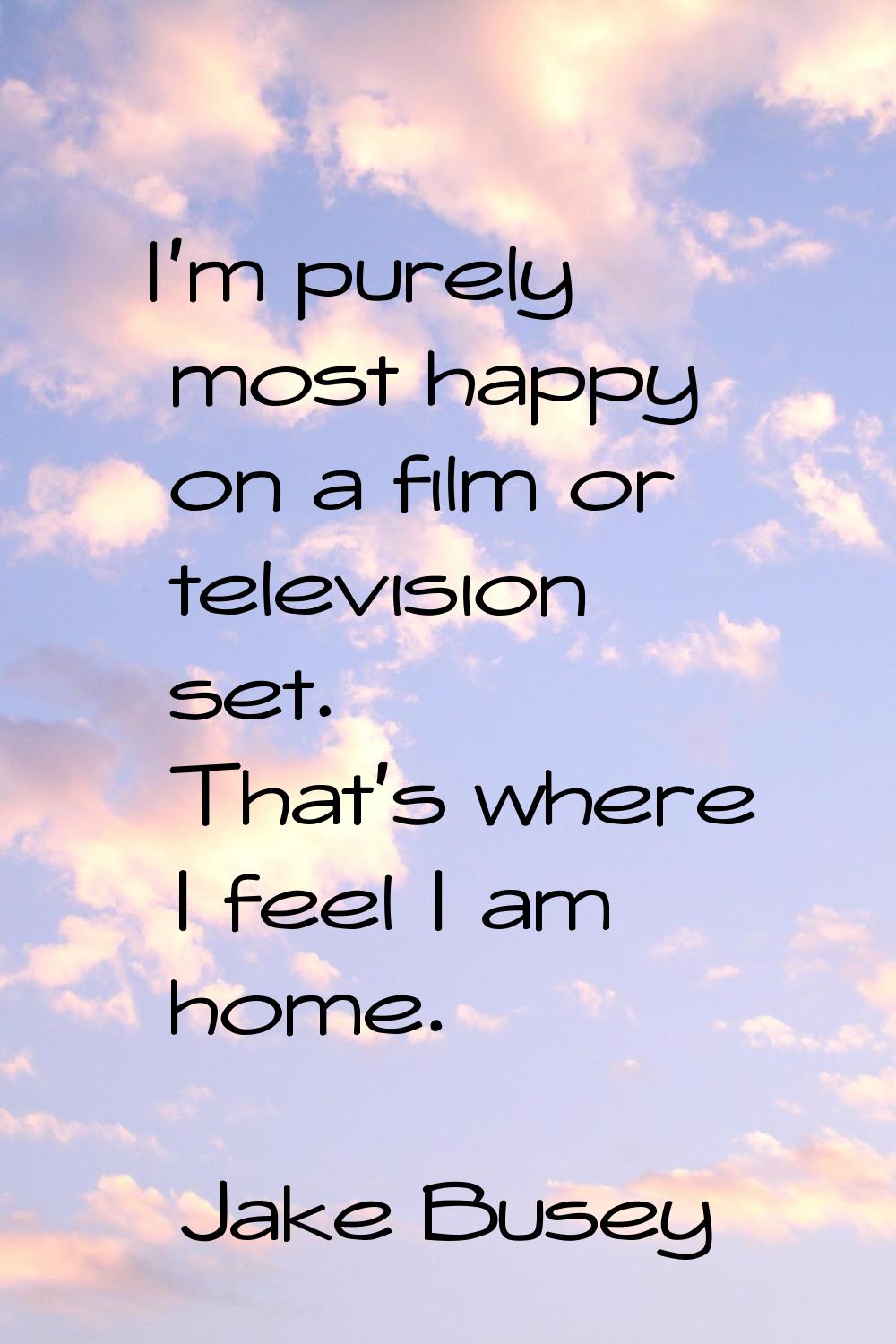 I'm purely most happy on a film or television set. That's where I feel I am home.
