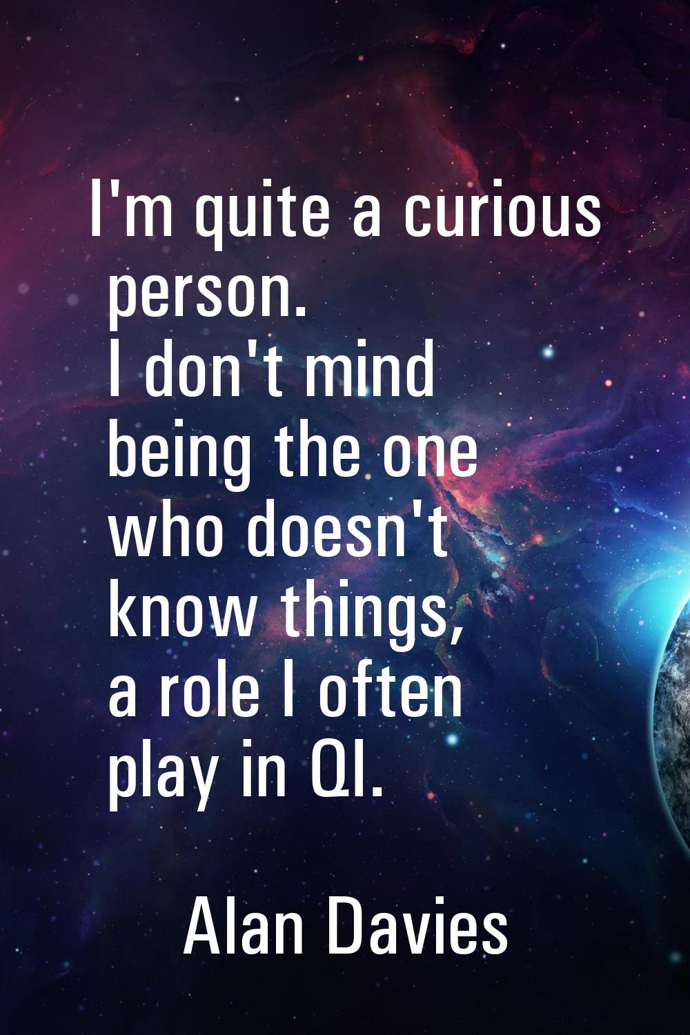 I'm quite a curious person. I don't mind being the one who doesn't know things, a role I often play