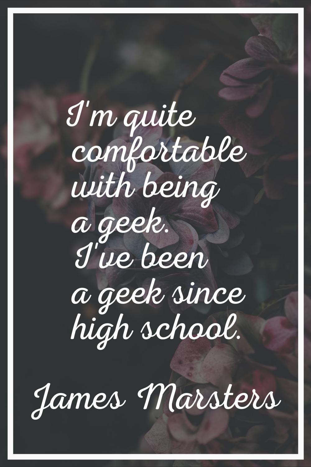 I'm quite comfortable with being a geek. I've been a geek since high school.