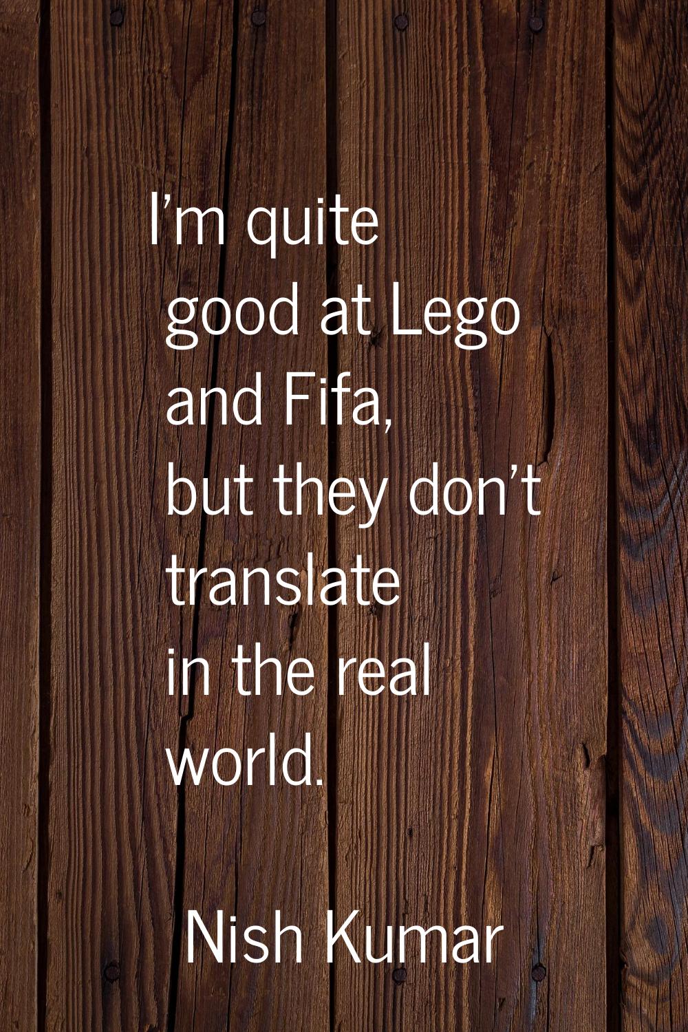 I'm quite good at Lego and Fifa, but they don't translate in the real world.