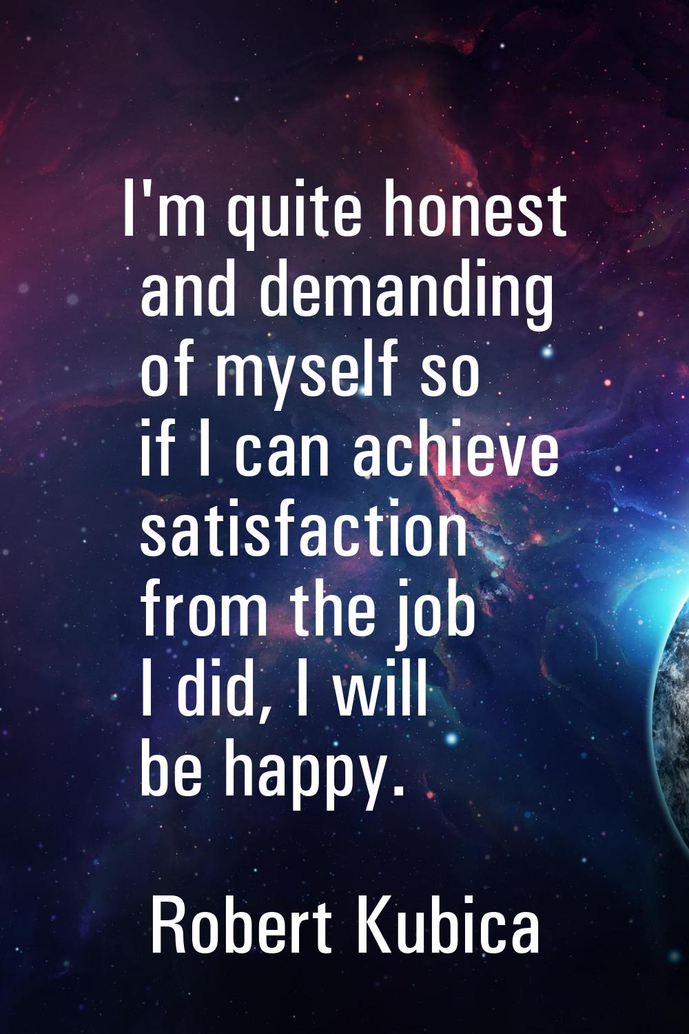 I'm quite honest and demanding of myself so if I can achieve satisfaction from the job I did, I wil