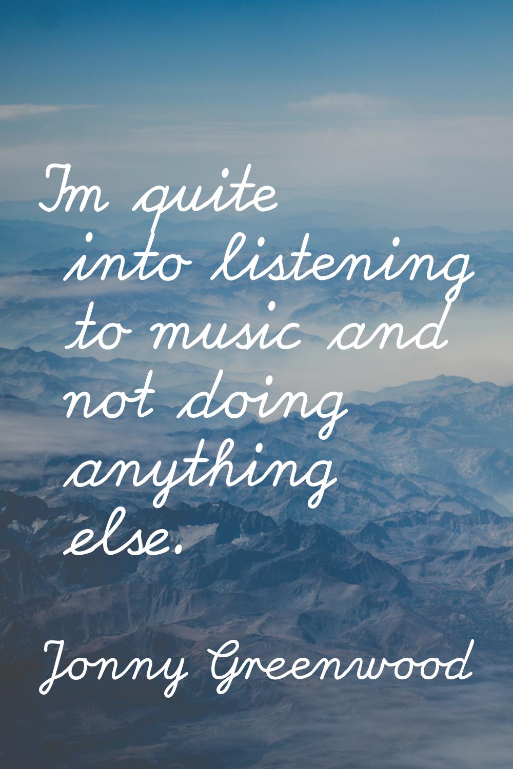 I'm quite into listening to music and not doing anything else.