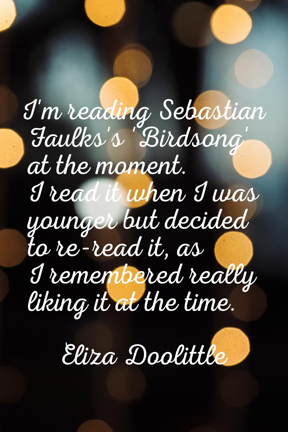 I'm reading Sebastian Faulks's 'Birdsong' at the moment. I read it when I was younger but decided t