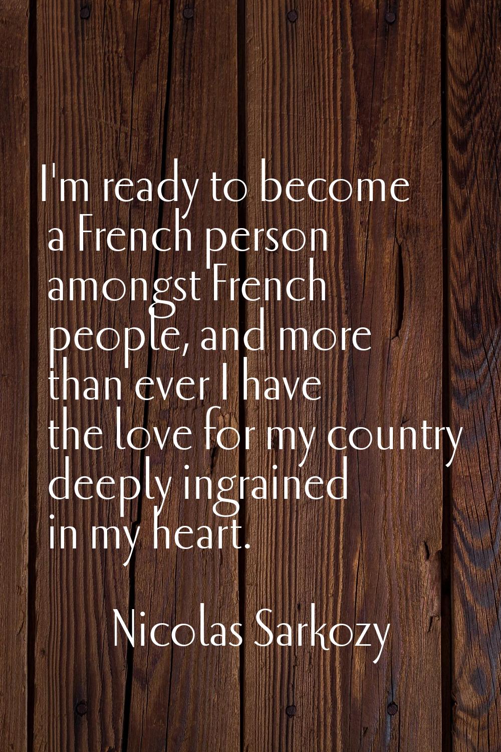 I'm ready to become a French person amongst French people, and more than ever I have the love for m