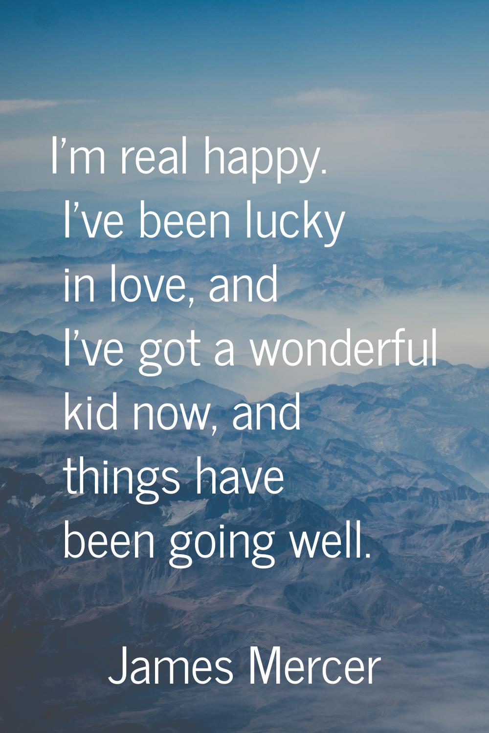 I'm real happy. I've been lucky in love, and I've got a wonderful kid now, and things have been goi