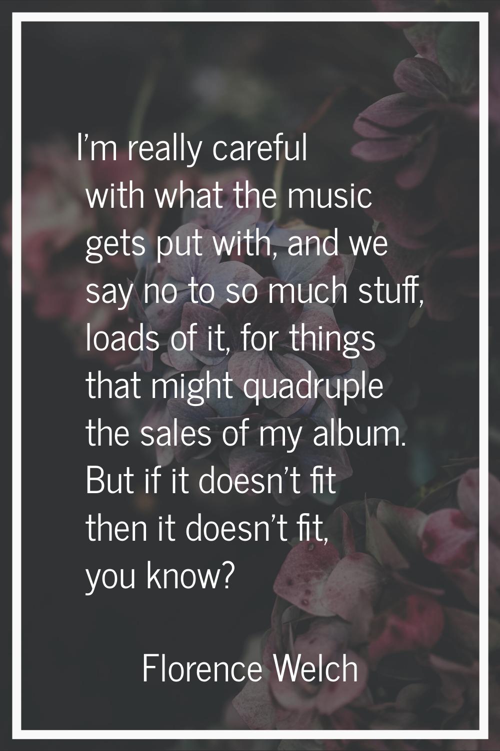 I'm really careful with what the music gets put with, and we say no to so much stuff, loads of it, 
