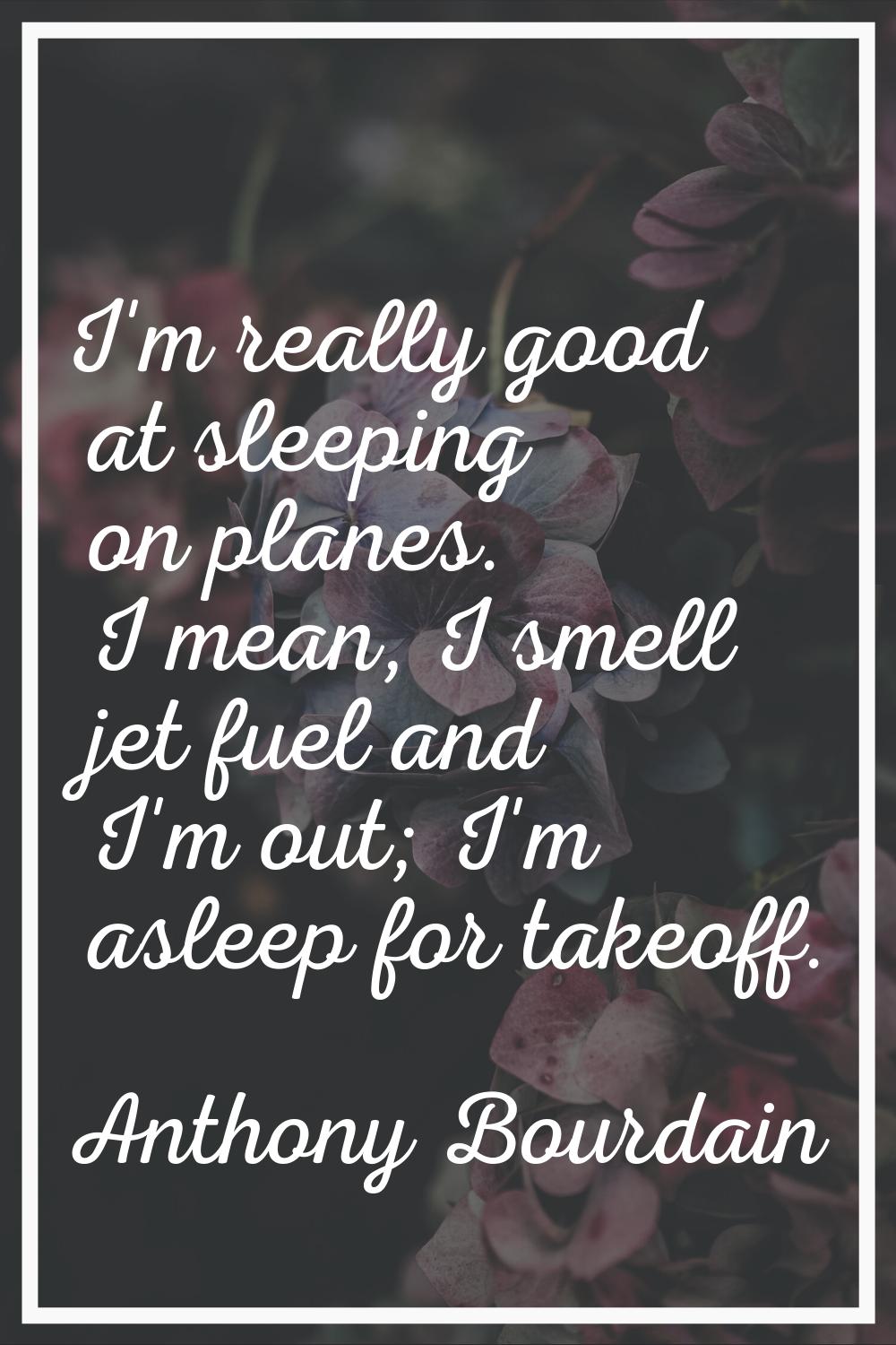 I'm really good at sleeping on planes. I mean, I smell jet fuel and I'm out; I'm asleep for takeoff