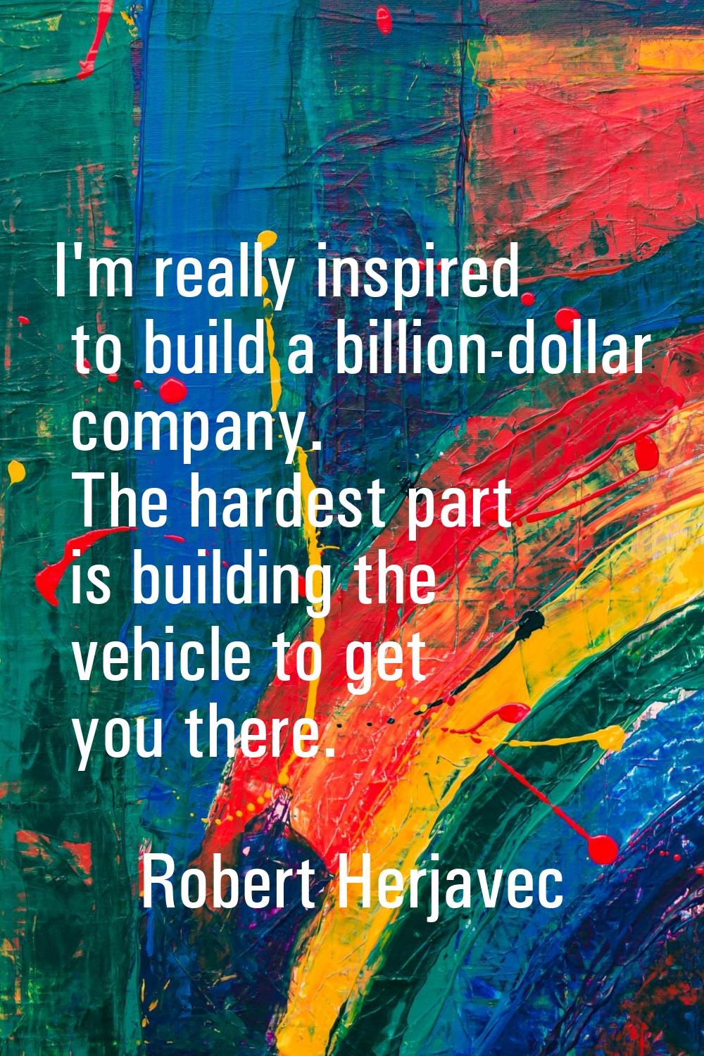 I'm really inspired to build a billion-dollar company. The hardest part is building the vehicle to 