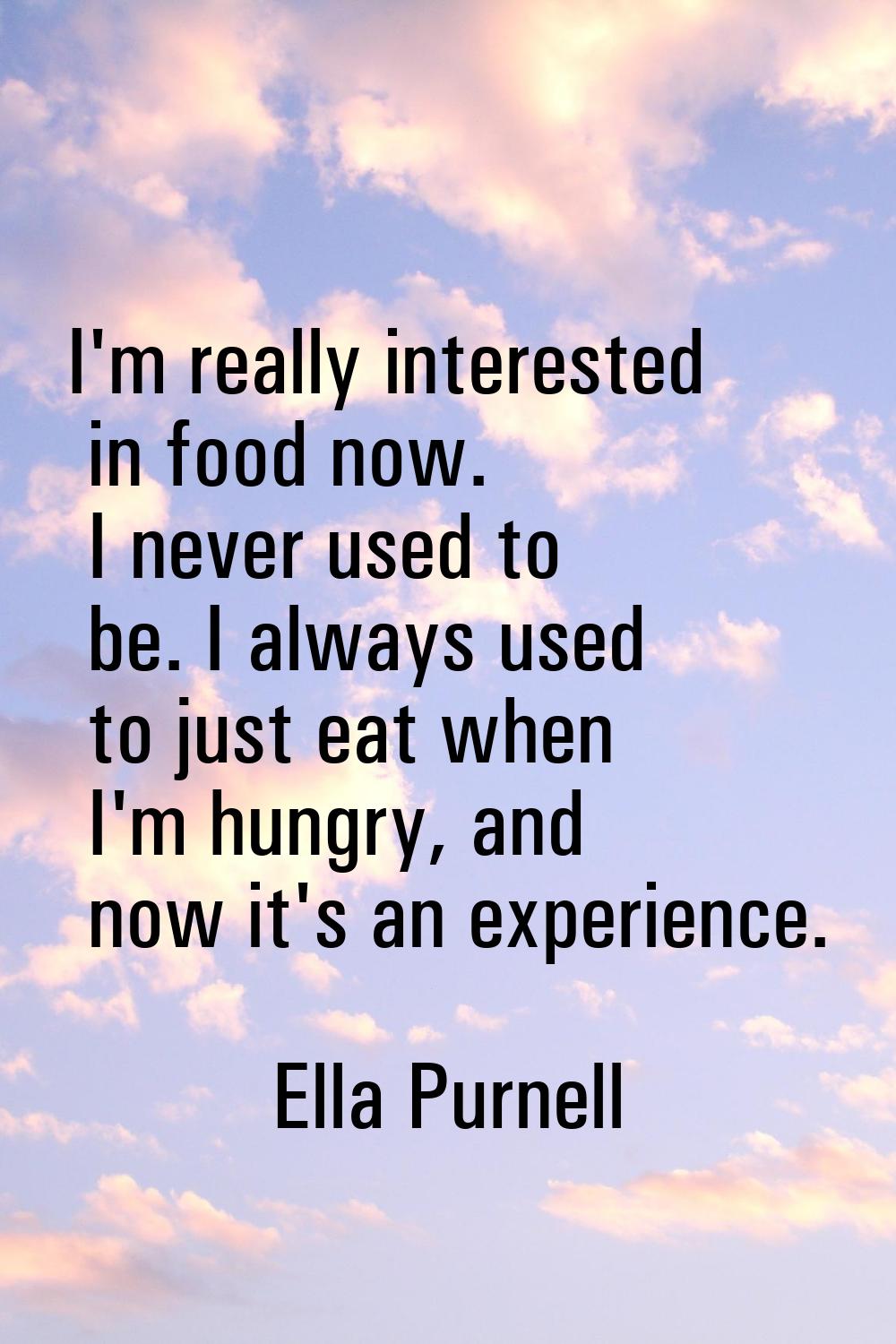 I'm really interested in food now. I never used to be. I always used to just eat when I'm hungry, a