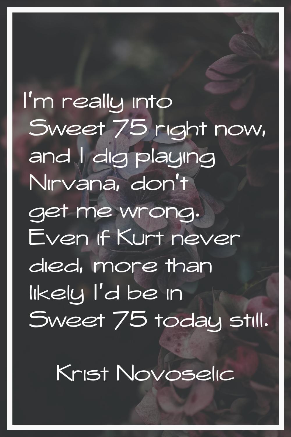 I'm really into Sweet 75 right now, and I dig playing Nirvana, don't get me wrong. Even if Kurt nev
