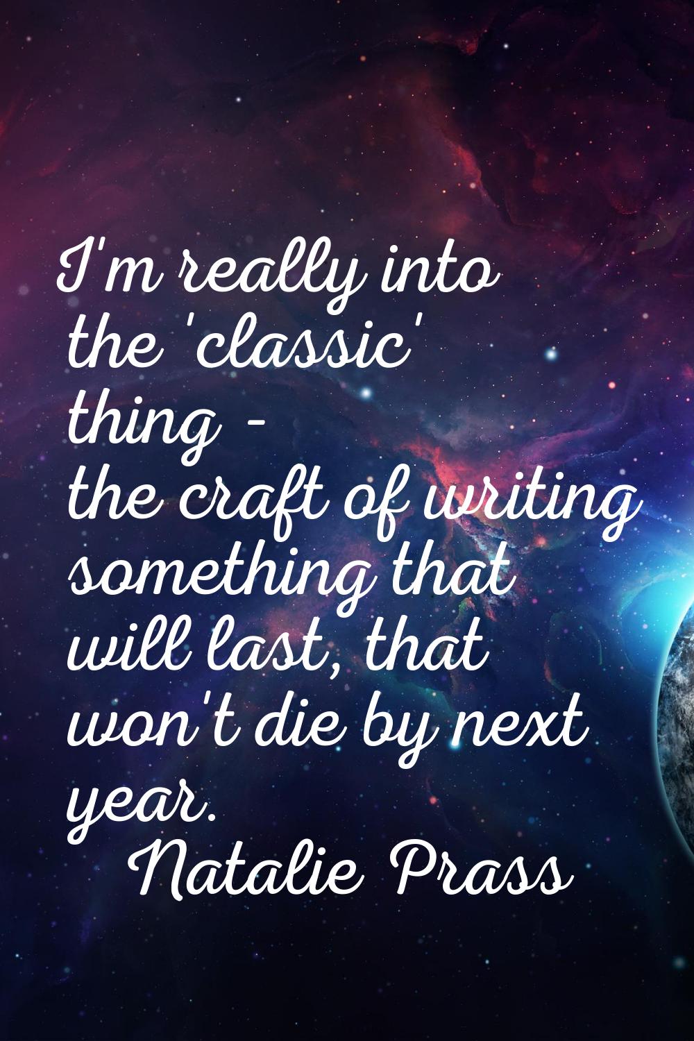 I'm really into the 'classic' thing - the craft of writing something that will last, that won't die