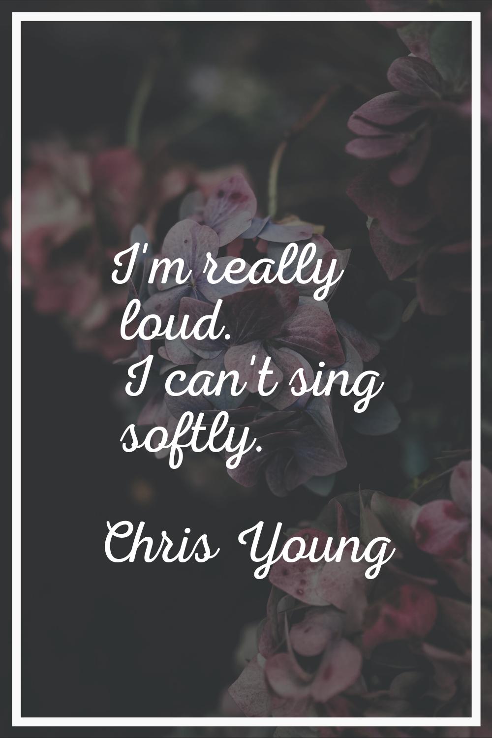 I'm really loud. I can't sing softly.