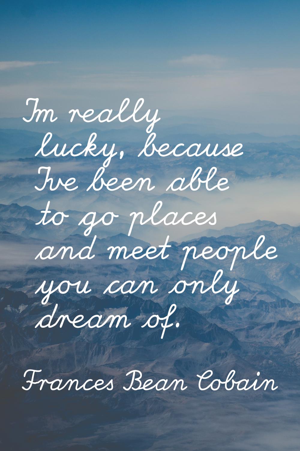 I'm really lucky, because I've been able to go places and meet people you can only dream of.