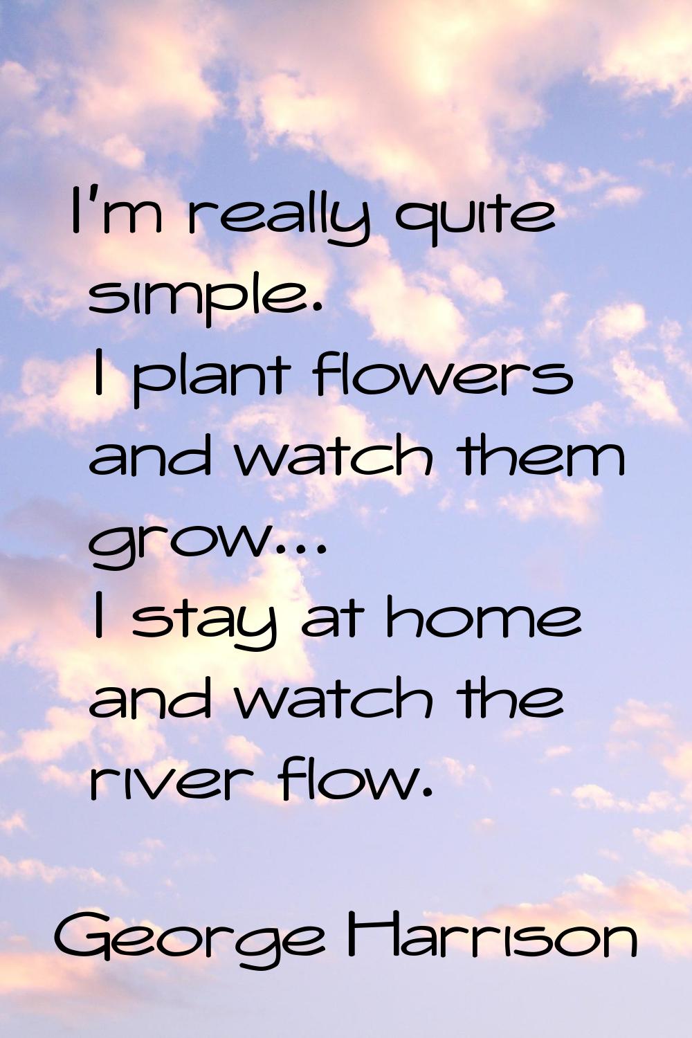 I'm really quite simple. I plant flowers and watch them grow... I stay at home and watch the river 