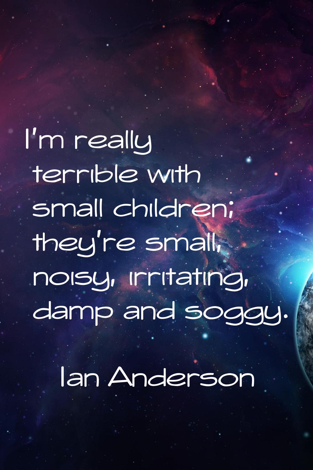 I'm really terrible with small children; they're small, noisy, irritating, damp and soggy.