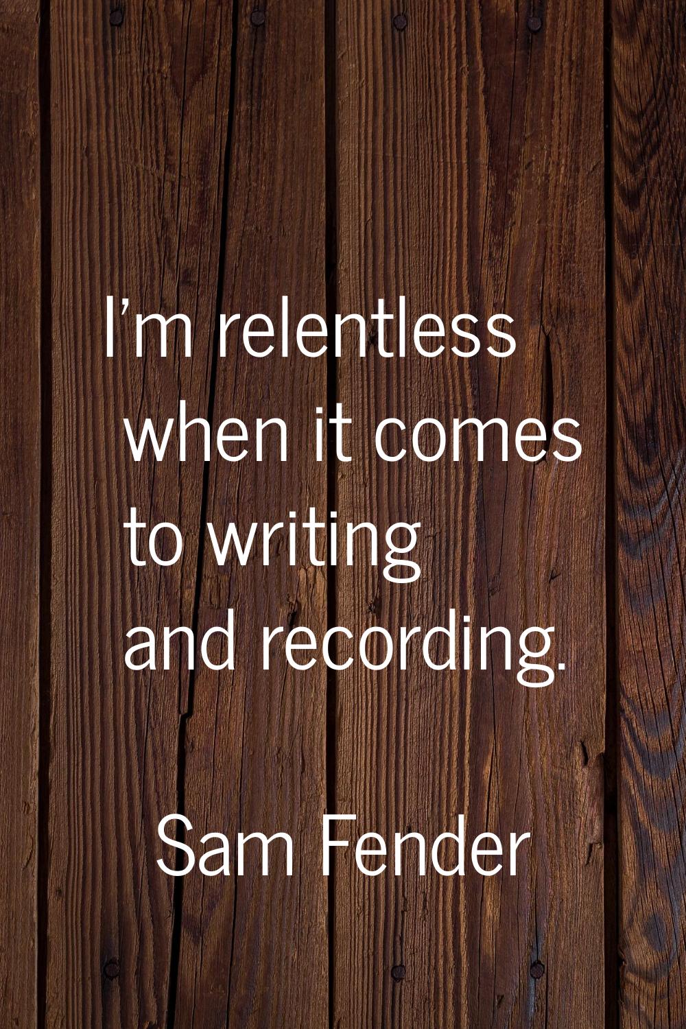 I'm relentless when it comes to writing and recording.