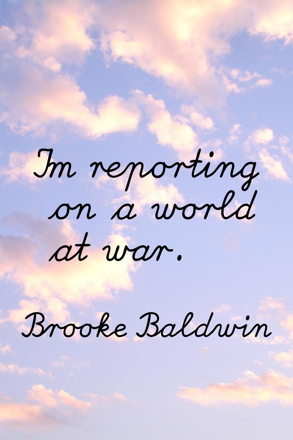 I'm reporting on a world at war.