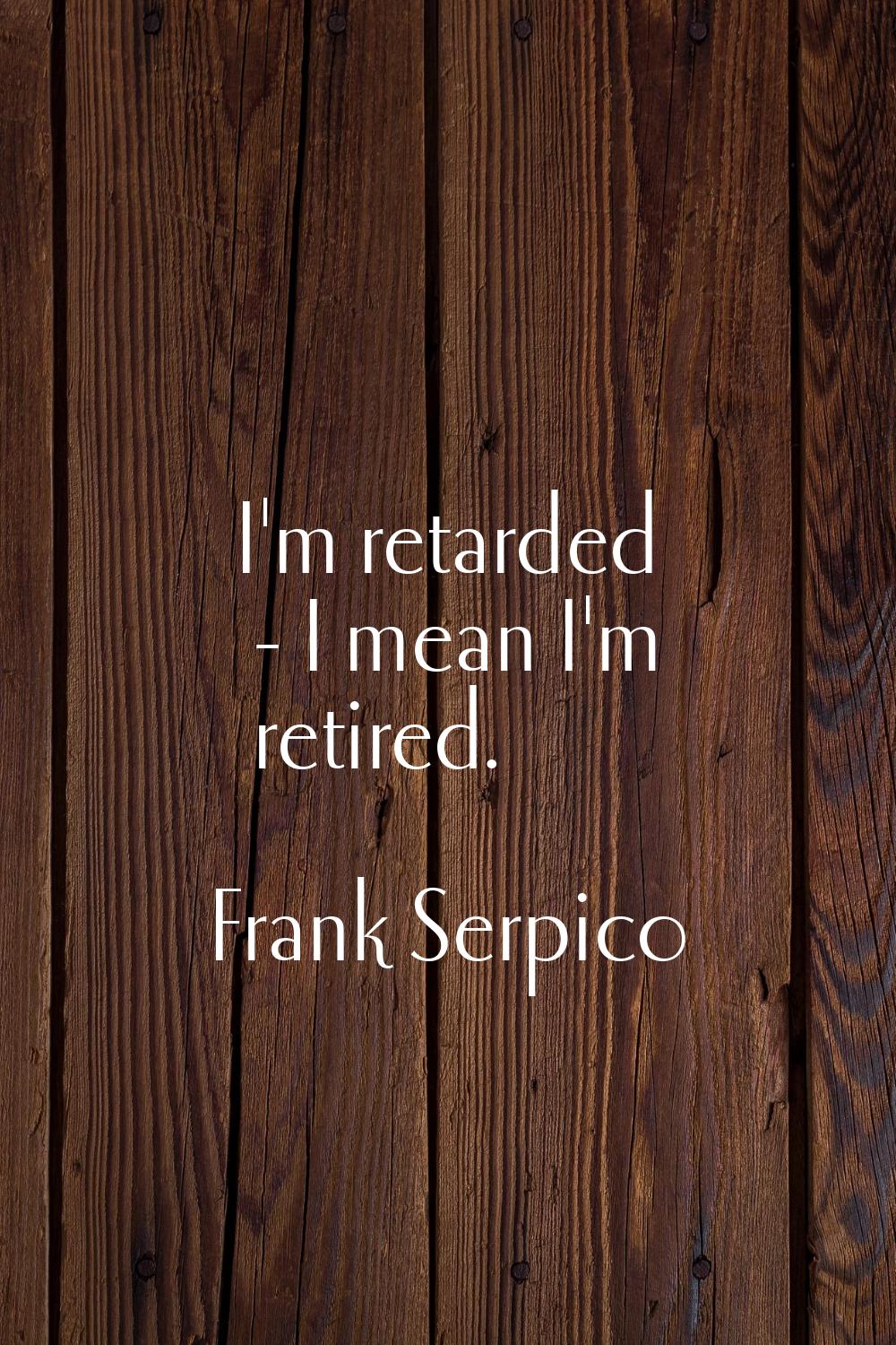 I'm retarded - I mean I'm retired.